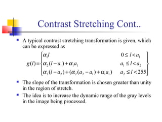 Contrast Stretching Cont..
 A typical contrast stretching transformation is given, which
can be expressed as
 The slope of the transformation is chosen greater than unity
in the region of stretch.
 The idea is to increase the dynamic range of the gray levels
in the image being processed.










<≤+−+−
<≤+−
<≤
=
255))(()(
)(
0
)(
21112223
211112
11
laaaaal
alaaal
all
lg
ααα
αα
α
 