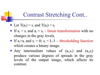 Contrast Stretching Cont..
 Let T(a1) = s1 and T(a2) = s2
 If a1 = s1 and a2 = s2 – linear transformation with no
changes in the gray levels.
 If a1=a2 and s1 = 0; s2 = L-1 – thresholding function
which creates a binary image.
 Any intermediate values of (a1,s1) and (a2,s2)
produce various degrees of spreads in the gray
levels of the output image, which affects its
contrast.
 
