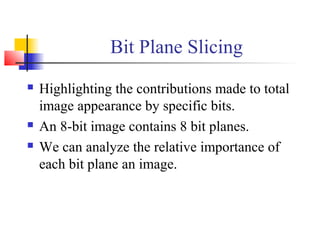 Bit Plane Slicing
 Highlighting the contributions made to total
image appearance by specific bits.
 An 8-bit image contains 8 bit planes.
 We can analyze the relative importance of
each bit plane an image.
 