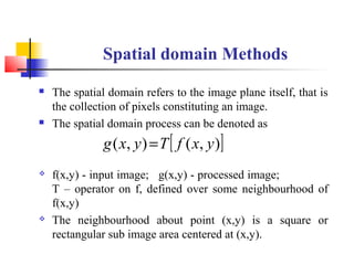 Spatial domain Methods
 The spatial domain refers to the image plane itself, that is
the collection of pixels constituting an image.
 The spatial domain process can be denoted as
 f(x,y) - input image; g(x,y) - processed image;
T – operator on f, defined over some neighbourhood of
f(x,y)
 The neighbourhood about point (x,y) is a square or
rectangular sub image area centered at (x,y).
[ ]),(),( yxfTyxg =
 