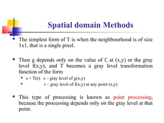 Spatial domain Methods
 The simplest form of T is when the neighbourhood is of size
1x1, that is a single pixel.
 Then g depends only on the value of f, at (x,y) or the gray
level f(x,y), and T becomes a gray level transformation
function of the form
 s = T(r). s – gray level of g(x,y)
 r – gray level of f(x,y) at any point (x,y)
 This type of processing is known as point processing,
because the processing depends only on the gray level at that
point.
 