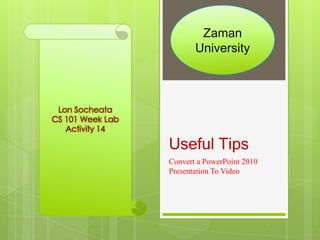 Zaman
                         University



 Lon Socheata
CS 101 Week Lab
   Activity 14

                  Useful Tips
                  Convert a PowerPoint 2010
                  Presentation To Video
 