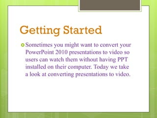 Getting Started
 Sometimes  you might want to convert your
 PowerPoint 2010 presentations to video so
 users can watch them without having PPT
 installed on their computer. Today we take
 a look at converting presentations to video.
 
