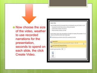  Now  choose the size
 of the video, weather
 to use recorded
 narrations for the
 presentation,
 seconds to spend on
 each slide, the click
 Create Video.
 