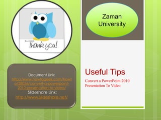 Zaman
                                         University




          Document Link:          Useful Tips
http://www.howtogeek.com/howt     Convert a PowerPoint 2010
 o/28056/convert-a-powerpoint-
                                  Presentation To Video
    2010-presentation-to-video/
        ݺߣshare Link:
 http://www.slideshare.net/
 