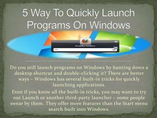 Do you still launch programs on Windows by hunting down a
  desktop shortcut and double-clicking it? There are better
   ways – Windows has several built-in tricks for quickly
                    launching applications.
 Even if you know all the built-in tricks, you may want to try
 out Launch or another third-party launcher – some people
swear by them. They offer more features than the Start menu
                  search built into Windows.
 