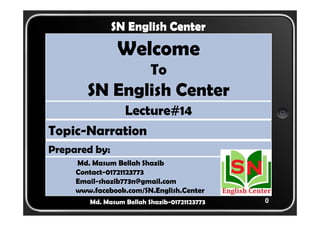 0 
SN English Center 
Welcome 
To 
SN English Center 
Lecture#14 
Topic-Narration 
Prepared by: 
Md. Masum Bellah Shazib 
Contact-01721123773 
Email-shazib773n@gmail.com 
www.facebook.com/SN.English.Center 
Md. Masum Bellah Shazib-01721123773 
 