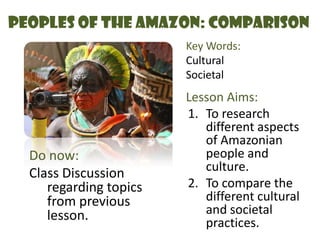 Peoples of the Amazon: Comparison Key Words: Cultural Societal Lesson Aims: To research different aspects of Amazonian people and culture. To compare the different cultural and societal practices. Do now:  Class Discussion regarding topics from previous lesson. 