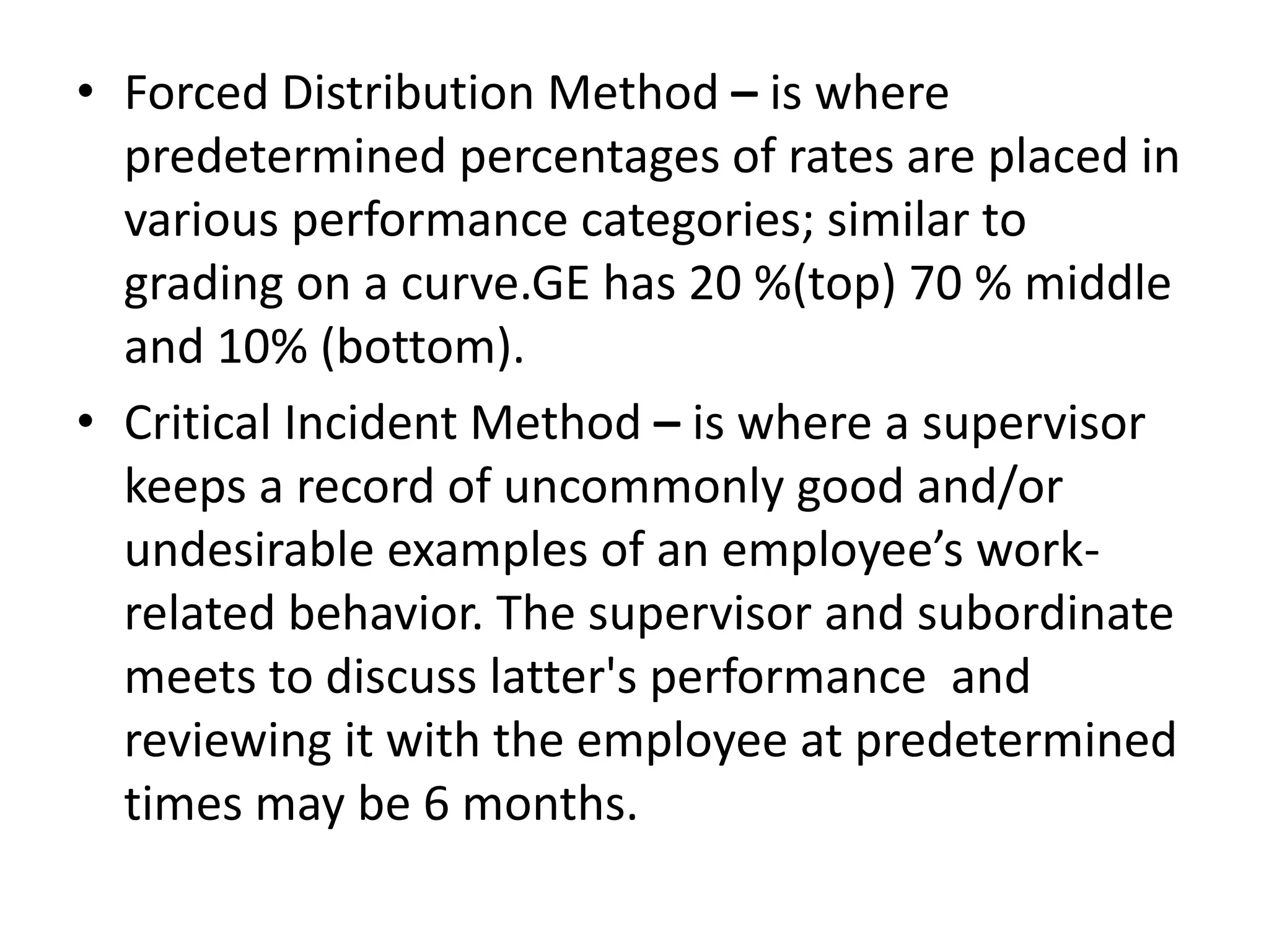 • Forced Distribution Method – is where
predetermined percentages of rates are placed in
various performance categories; similar to
grading on a curve.GE has 20 %(top) 70 % middle
and 10% (bottom).
• Critical Incident Method – is where a supervisor
keeps a record of uncommonly good and/or
undesirable examples of an employee’s work-
related behavior. The supervisor and subordinate
meets to discuss latter's performance and
reviewing it with the employee at predetermined
times may be 6 months.
 