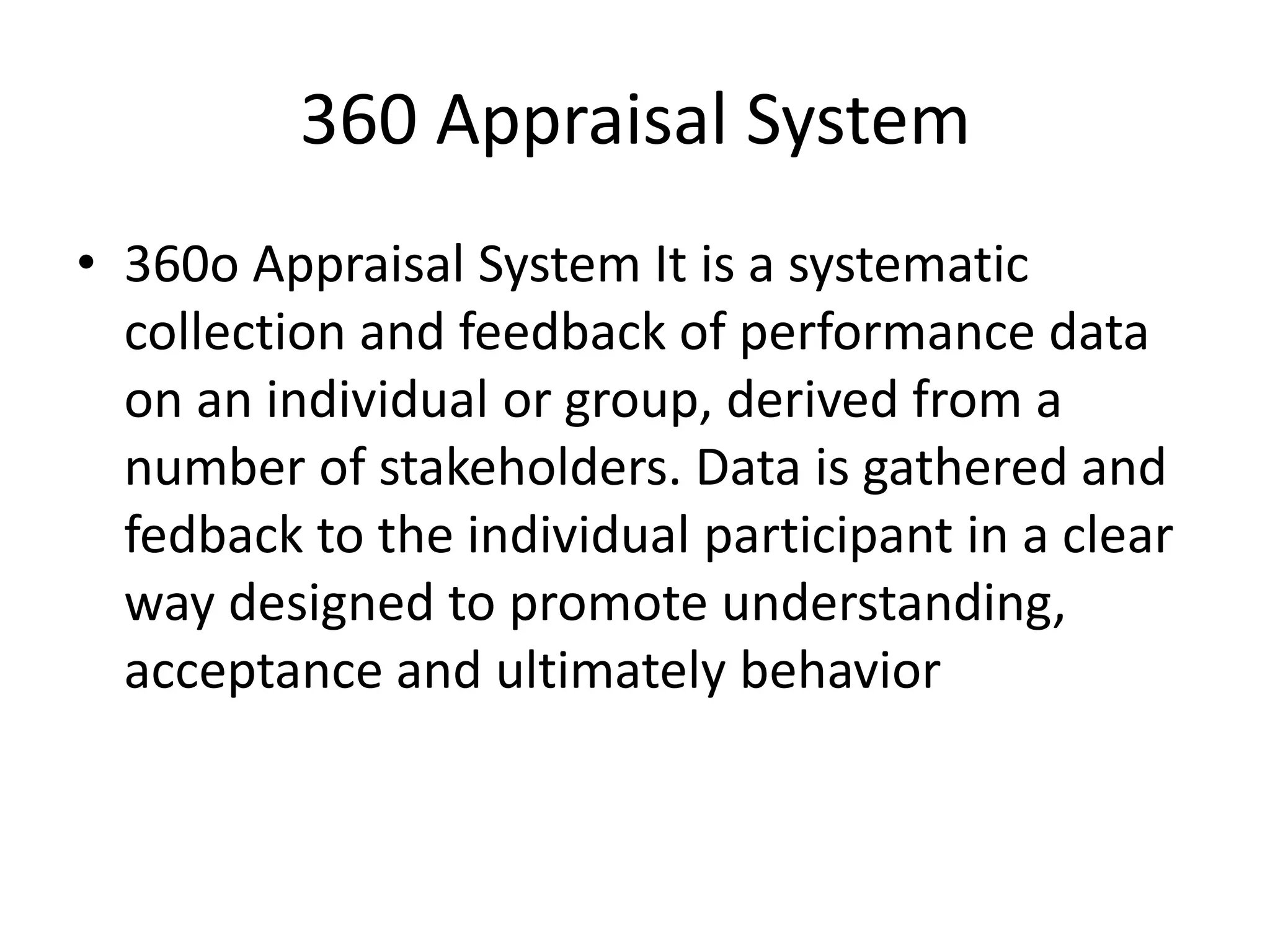 360 Appraisal System
• 360o Appraisal System It is a systematic
collection and feedback of performance data
on an individual or group, derived from a
number of stakeholders. Data is gathered and
fedback to the individual participant in a clear
way designed to promote understanding,
acceptance and ultimately behavior
 