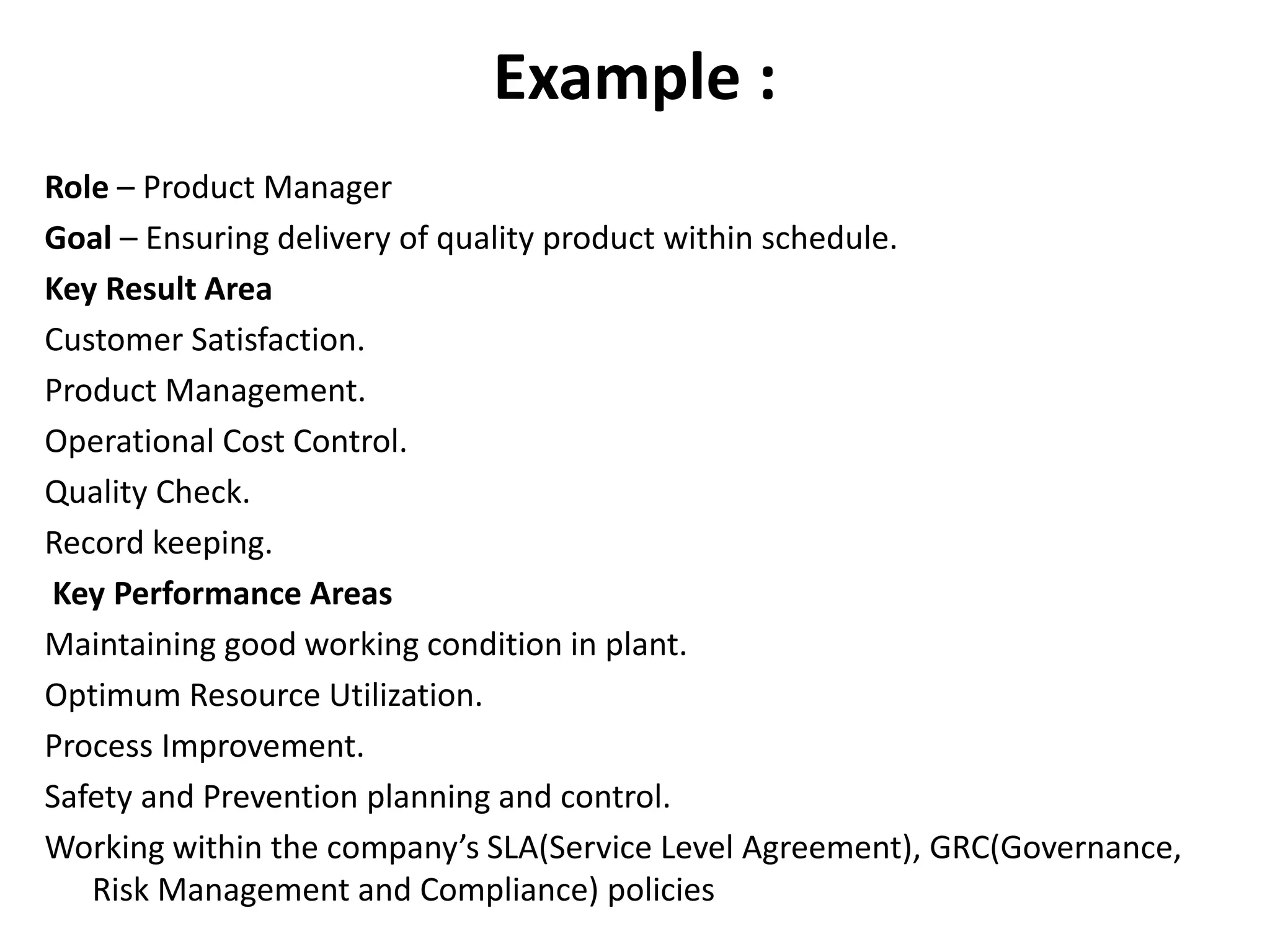 Example :
Role – Product Manager
Goal – Ensuring delivery of quality product within schedule.
Key Result Area
Customer Satisfaction.
Product Management.
Operational Cost Control.
Quality Check.
Record keeping.
Key Performance Areas
Maintaining good working condition in plant.
Optimum Resource Utilization.
Process Improvement.
Safety and Prevention planning and control.
Working within the company’s SLA(Service Level Agreement), GRC(Governance,
Risk Management and Compliance) policies
 