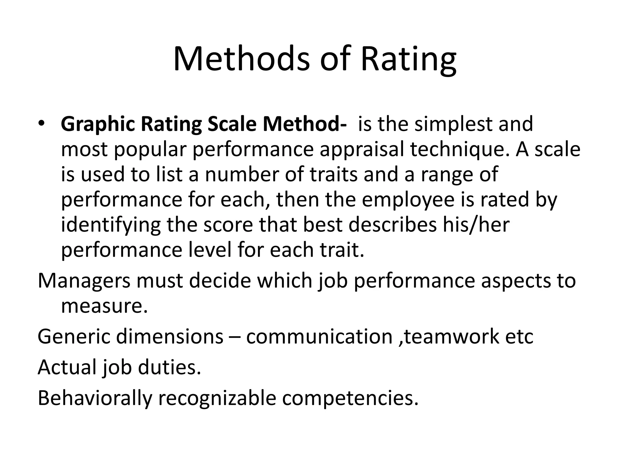 Methods of Rating
• Graphic Rating Scale Method- is the simplest and
most popular performance appraisal technique. A scale
is used to list a number of traits and a range of
performance for each, then the employee is rated by
identifying the score that best describes his/her
performance level for each trait.
Managers must decide which job performance aspects to
measure.
Generic dimensions – communication ,teamwork etc
Actual job duties.
Behaviorally recognizable competencies.
 