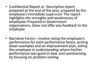 • Confidential Report or Descriptive report
prepared at the end of the year, prepared by the
employee’s immediate supervisor The report
highlights the strengths and weaknesses of
employees Prepared in Government
organizations. Does not offer any feedback to the
employee
• Narrative Forms – involve rating the employee’s
performance for each performance factor, writing
down examples and an improvement plan, aiding
the employee in understanding where his/her
performance was good or bad, and summarizing
by focusing on problem solving
 
