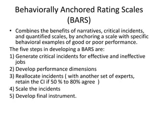 Behaviorally Anchored Rating Scales
(BARS)
• Combines the benefits of narratives, critical incidents,
and quantified scales, by anchoring a scale with specific
behavioral examples of good or poor performance.
The five steps in developing a BARS are:
1) Generate critical incidents for effective and ineffective
jobs
2) Develop performance dimensions
3) Reallocate incidents ( with another set of experts,
retain the CI if 50 % to 80% agree )
4) Scale the incidents
5) Develop final instrument.
 