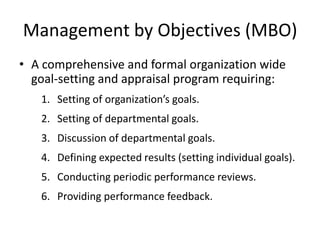Management by Objectives (MBO)
• A comprehensive and formal organization wide
goal-setting and appraisal program requiring:
1. Setting of organization’s goals.
2. Setting of departmental goals.
3. Discussion of departmental goals.
4. Defining expected results (setting individual goals).
5. Conducting periodic performance reviews.
6. Providing performance feedback.
 