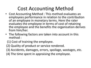 Cost Accounting Method
• Cost Accounting Method : This method evaluates an
employees performance in relation to the contribution
of an employee in monetary terms. Here the rater
evaluates the employee in terms of cost of retaining
the employee and the benefits the organisation derives
from him/her.
• The following factors are taken into account in this
method :
(1) Cost of training the employee.
(2) Quality of product or service rendered.
(3) Accidents, damages, errors, spoilage, wastages, etc.
(4) The time spent in appraising the employee.
 