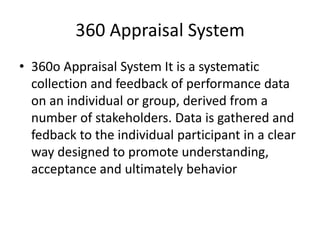 360 Appraisal System
• 360o Appraisal System It is a systematic
collection and feedback of performance data
on an individual or group, derived from a
number of stakeholders. Data is gathered and
fedback to the individual participant in a clear
way designed to promote understanding,
acceptance and ultimately behavior
 