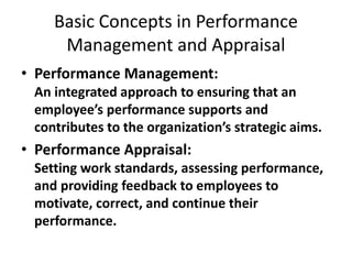 Basic Concepts in Performance
Management and Appraisal
• Performance Management:
An integrated approach to ensuring that an
employee’s performance supports and
contributes to the organization’s strategic aims.
• Performance Appraisal:
Setting work standards, assessing performance,
and providing feedback to employees to
motivate, correct, and continue their
performance.
 