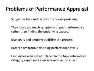 Problems of Performance Appraisal
Subjective bias and favoritism are real problems.
They focus too much symptoms of poor performance
rather than finding the underlying causes.
Managers and employees dislike the process.
Raters have trouble deciding performance levels.
Employees who are not placed in the top performance
category experience a reverse motivation effect
 
