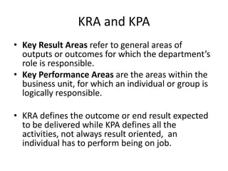 KRA and KPA
• Key Result Areas refer to general areas of
outputs or outcomes for which the department’s
role is responsible.
• Key Performance Areas are the areas within the
business unit, for which an individual or group is
logically responsible.
• KRA defines the outcome or end result expected
to be delivered while KPA defines all the
activities, not always result oriented, an
individual has to perform being on job.
 