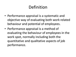 Definition
• Performance appraisal is a systematic and
objective way of evaluating both work related
behaviour and potential of employees.
• Performance appraisal is a method of
evaluating the behaviour of employees in the
work spot, normally including both the
quantitative and qualitative aspects of job
performance.
 