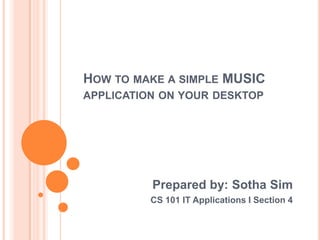 HOW TO MAKE A SIMPLE MUSIC
APPLICATION ON YOUR DESKTOP




          Prepared by: Sotha Sim
          CS 101 IT Applications I Section 4
 