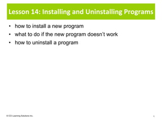 Lesson 14: Installing and Uninstalling Programs
  • how to install a new program
  • what to do if the new program doesn’t work
  • how to uninstall a program




© CCI Learning Solutions Inc.                    1
 