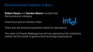 Robert Noyce and Gordon Moore founded Intel
Semiconductor company
Initial focus was on memory chips
There was still enormous potential market for calculations
The vision of Charles Babbage was still not realized but the mainframe
market met the needs of governments and large organizations
Semiconductor Industry is Born
 