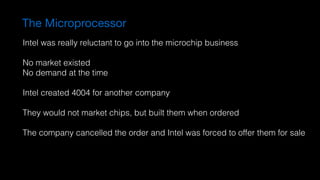 The Microprocessor
Intel was really reluctant to go into the microchip business
No market existed
No demand at the time
Intel created 4004 for another company
They would not market chips, but built them when ordered
The company cancelled the order and Intel was forced to offer them for sale
 