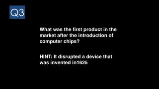 Q3
What was the first product in the
market after the introduction of
computer chips?
HINT: It disrupted a device that
was invented in1625
 