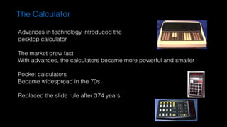 The Calculator
Advances in technology introduced the  
desktop calculator
The market grew fast
With advances, the calculators became more powerful and smaller
Pocket calculators
Became widespread in the 70s
Replaced the slide rule after 374 years
 