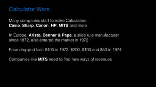 Calculator Wars
Many companies start to make Calculators
Casio, Sharp, Canon, HP, MITS and more
In Europe, Aristo, Denner & Pape, a slide rule manufacturer
since 1872, also entered the market in 1972
Price dropped fast: $400 in 1972, $200, $100 and $50 in 1974
Companies like MITS need to ﬁnd new ways of revenues
 