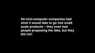 Think about this!
All mini-computer companies had 
what it would take to go into small 
scale products – they even had 
people proposing the idea, but they 
did not!
 