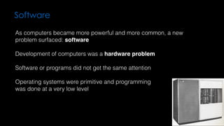 Software
As computers became more powerful and more common, a new
problem surfaced: software
Development of computers was a hardware problem
Software or programs did not get the same attention
Operating systems were primitive and programming  
was done at a very low level
 