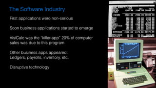 The Software Industry
First applications were non-serious
Soon business applications started to emerge
VisiCalc was the “killer-app” 20% of computer
sales was due to this program
Other business apps appeared:
Ledgers, payrolls, inventory, etc.
Disruptive technology
 
