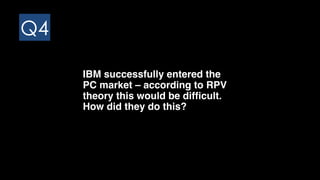 Q4
IBM successfully entered the
PC market – according to RPV
theory this would be difficult.
How did they do this?
 