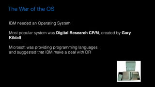 The War of the OS
IBM needed an Operating System
Most popular system was Digital Research CP/M, created by Gary
Kildall
Microsoft was providing programming languages 
and suggested that IBM make a deal with DR
 