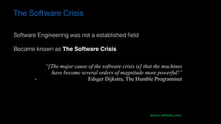 “[The major cause of the software crisis is] that the machines
have become several orders of magnitude more powerful!”
- Edsger Dijkstra, The Humble Programmer
Source:	Software_crisis
Software Engineering was not a established ﬁeld
Became known as The Software Crisis
The Software Crisis
 