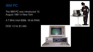 IBM PC
The IBM PC was introduced 12.  
August 1981 in New York
4.7 MHz Intel 8088, 16 kb RAM,  
DOS 1.0 for $1.565
 