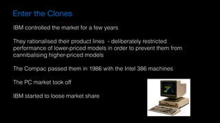 Enter the Clones
IBM controlled the market for a few years
They rationalised their product lines - deliberately restricted  
performance of lower-priced models in order to prevent them from  
cannibalising higher-priced models
The Compac passed them in 1986 with the Intel 386 machines
The PC market took off
IBM started to loose market share
 