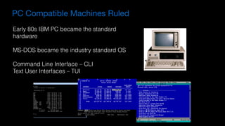 PC Compatible Machines Ruled
Early 80s IBM PC became the standard
hardware
MS-DOS became the industry standard OS
Command Line Interface – CLI
Text User Interfaces – TUI
 