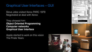 Graphical User Interfaces – GUI
Steve Jobs visited Xerox PARC 1979
Negotiated at deal with Xerox
They showed him:
Object Oriented Programming
Computer networks
Graphical User Interface
Apple started to work on this vision
The Pirate Years
 
