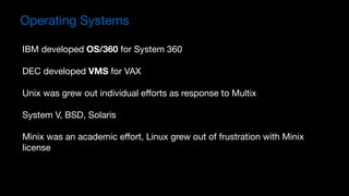 IBM developed OS/360 for System 360

DEC developed VMS for VAX

Unix was grew out individual eﬀorts as response to Multix

System V, BSD, Solaris

Minix was an academic eﬀort, Linux grew out of frustration with Minix
license
Operating Systems
 