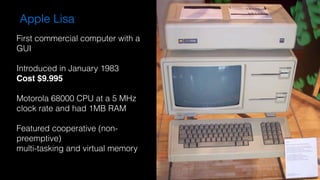 Apple Lisa
First commercial computer with a
GUI
Introduced in January 1983
Cost $9.995
Motorola 68000 CPU at a 5 MHz
clock rate and had 1MB RAM
Featured cooperative (non-
preemptive)
multi-tasking and virtual memory
 