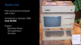 Apple Lisa
First commercial computer
with a GUI
Introduced in January 1983
Cost $9.995
Impact:
Business failure
Too expensive
Too slow
 