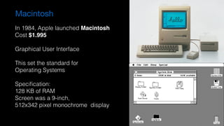 Macintosh
In 1984, Apple launched Macintosh
Cost $1.995
Graphical User Interface
This set the standard for  
Operating Systems
Speciﬁcation:
128 KB of RAM
Screen was a 9-inch,  
512x342 pixel monochrome display
 
