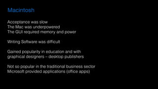 Macintosh
Acceptance was slow
The Mac was underpowered
The GUI required memory and power
Writing Software was difﬁcult
Gained popularity in education and with  
graphical designers – desktop publishers
Not so popular in the traditional business sector
Microsoft provided applications (ofﬁce apps)
 