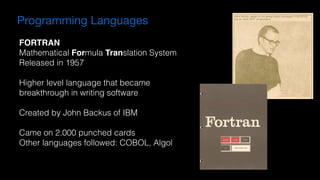 FORTRAN
Mathematical Formula Translation System
Released in 1957
Higher level language that became  
breakthrough in writing software
Created by John Backus of IBM
Came on 2.000 punched cards
Other languages followed: COBOL, Algol
Programming Languages
 