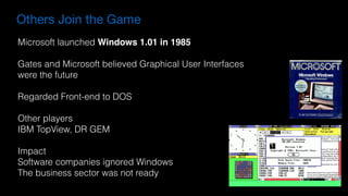 Others Join the Game
Microsoft launched Windows 1.01 in 1985
Gates and Microsoft believed Graphical User Interfaces
were the future
Regarded Front-end to DOS
Other players
IBM TopView, DR GEM
Impact
Software companies ignored Windows
The business sector was not ready
 