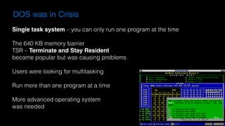 DOS was in Crisis
Single task system – you can only run one program at the time
The 640 KB memory barrier
TSR – Terminate and Stay Resident
became popular but was causing problems
Users were looking for multitasking
Run more than one program at a time
More advanced operating system  
was needed
 